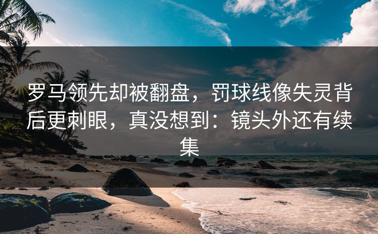 罗马领先却被翻盘,罚球线像失灵背后更刺眼,真没想到:镜头外还有续集 罗马领先却被翻盘,罚球线像失灵背后更刺眼,真没想到:镜头外还有续集