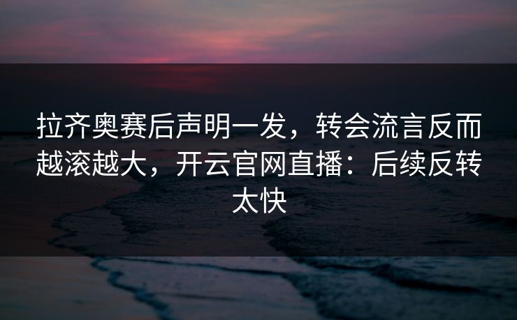 拉齐奥赛后声明一发，转会流言反而越滚越大，开云官网直播：后续反转太快